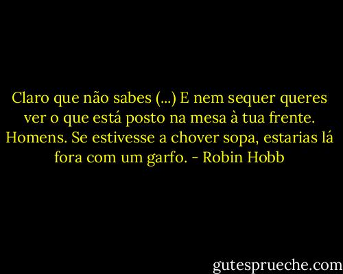 Claro que não sabes (...) E nem sequer queres ver o que está posto na mesa à tua frente. Homens. Se estivesse a chover sopa, estarias lá fora com um garfo. - Robin Hobb