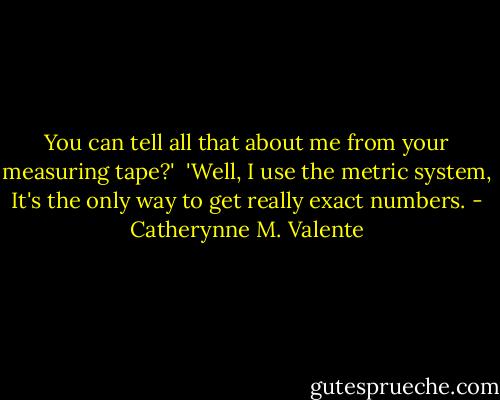 You can tell all that about me from your measuring tape?'<br /><br />'Well, I use the metric system, It's the only way to get really exact numbers. - Catherynne M. Valente
