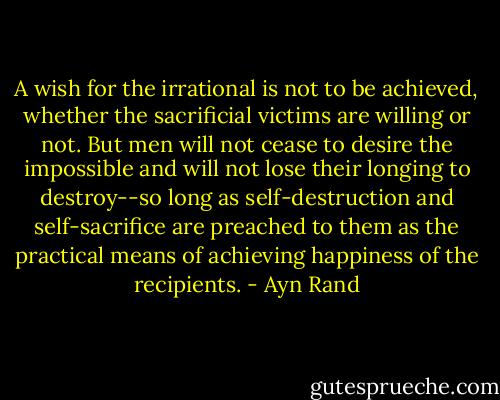 A wish for the irrational is not to be achieved, whether the sacrificial victims are willing or not. But men will not cease to desire the impossible and will not lose their longing to destroy--so long as self-destruction and self-sacrifice are preached to them as the practical means of achieving happiness of the recipients. - Ayn Rand