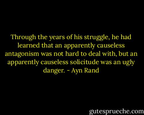 Through the years of his struggle, he had learned that an apparently causeless antagonism was not hard to deal with, but an apparently causeless solicitude was an ugly danger. - Ayn Rand