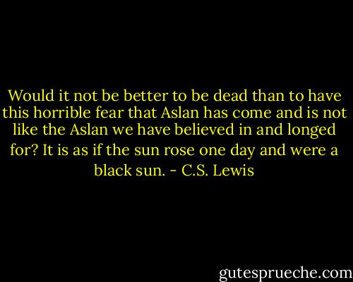 Would it not be better to be dead than to have this horrible fear that Aslan has come and is not like the Aslan we have believed in and longed for? It is as if the sun rose one day and were a black sun. - C.S. Lewis