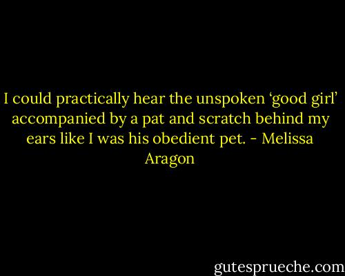 I could practically hear the unspoken ‘good girl’ accompanied by a pat and scratch behind my ears like I was his obedient pet. - Melissa Aragon