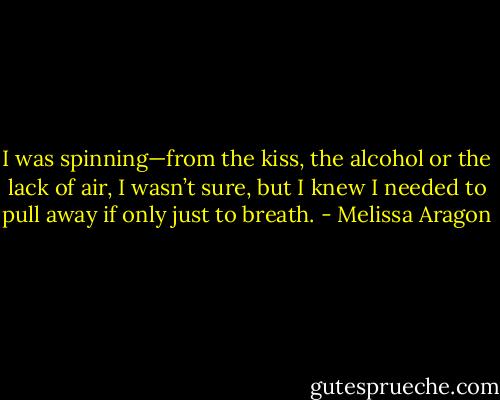 I was spinning—from the kiss, the alcohol or the lack of air, I wasn’t sure, but I knew I needed to pull away if only just to breath. - Melissa Aragon