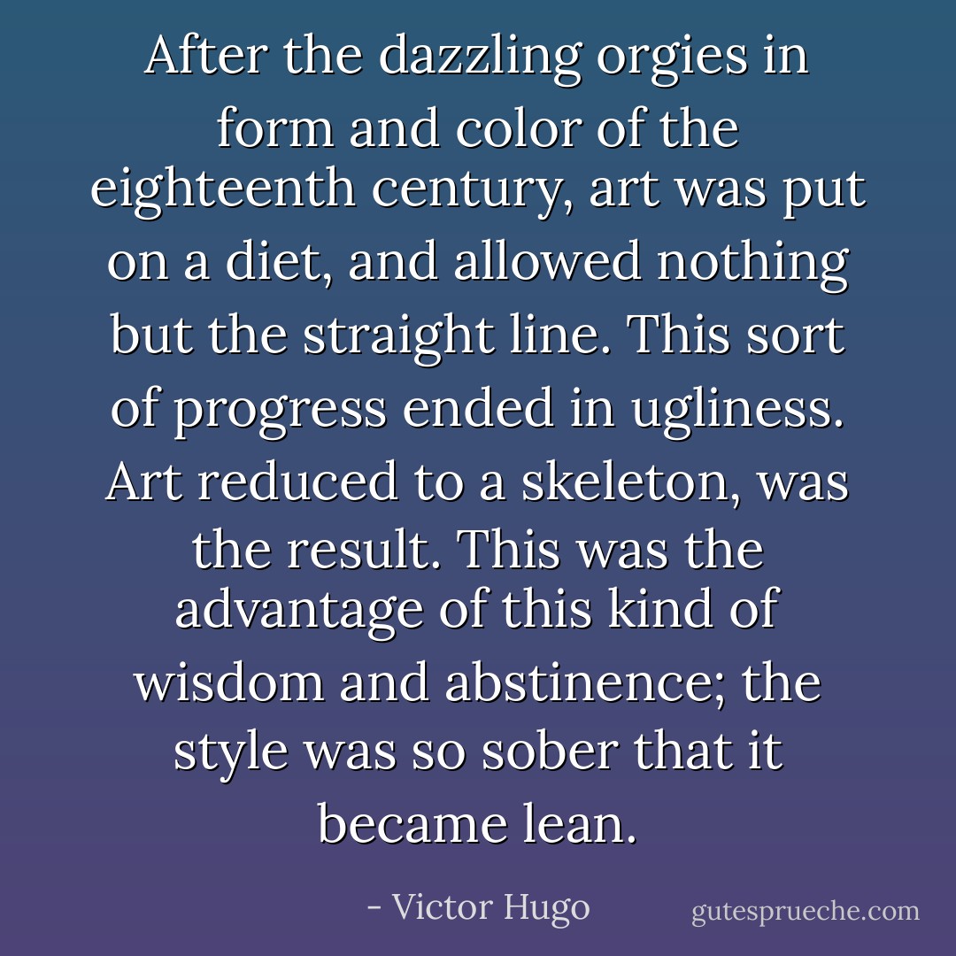 After the dazzling orgies in form and color of the eighteenth century, art was put on a diet, and allowed nothing but the straight line. This sort of progress ended in ugliness. Art reduced to a skeleton, was the result. This was the advantage of this kind of wisdom and abstinence; the style was so sober that it became lean. - Victor Hugo