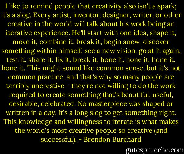 I like to remind people that creativity also isn't a spark; it's a slog. Every artist, inventor, designer, writer, or other creative in the world will talk about his work being an iterative experience. He'll start with one idea, shape it, move it, combine it, break it, begin anew, discover something within himself, see a new vision, go at it again, test it, share it, fix it, break it, hone it, hone it, hone it, hone it. This might sound like common sense, but it's not common practice, and that's why so many people are terribly uncreative - they're not willing to do the work required to create something that's beautiful, useful, desirable, celebrated. No masterpiece was shaped or written in a day. It's a long slog to get something right. This knowledge and willingness to iterate is what makes the world's most creative people so creative (and successful). - Brendon Burchard