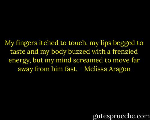 My fingers itched to touch, my lips begged to taste and my body buzzed with a frenzied energy, but my mind screamed to move far away from him fast. - Melissa Aragon
