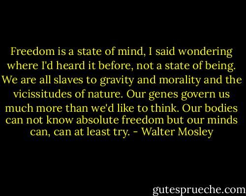 Freedom is a state of mind, I said wondering where I'd heard it before, not a state of being. We are all slaves to gravity and morality and the vicissitudes of nature. Our genes govern us much more than we'd like to think. Our bodies can not know absolute freedom but our minds can, can at least try. - Walter Mosley