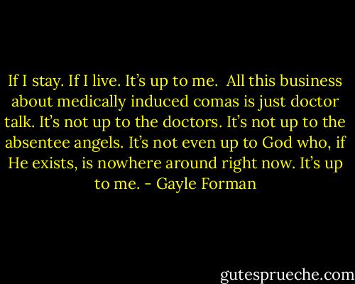 If I stay. If I live. It’s up to me.<br /><br />All this business about medically induced comas is just doctor talk. It’s not up to the doctors. It’s not up to the absentee angels. It’s not even up to God who, if He exists, is nowhere around right now. It’s up to me. - Gayle Forman