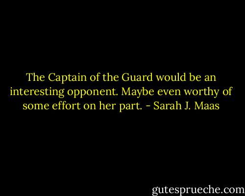 The Captain of the Guard would be an interesting opponent. Maybe even worthy of some effort on her part. - Sarah J. Maas