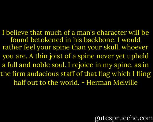 I believe that much of a man's character will be found betokened in his backbone. I would rather feel your spine than your skull, whoever you are. A thin joist of a spine never yet upheld a full and noble soul. I rejoice in my spine, as in the firm audacious staff of that flag which I fling half out to the world. - Herman Melville