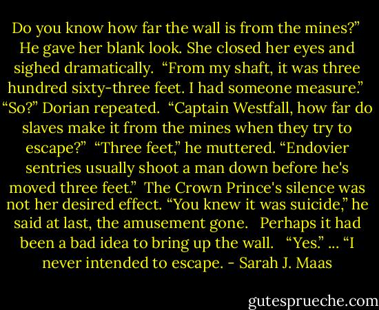 Do you know how far the wall is from the mines?” <br />He gave her blank look. She closed her eyes and sighed dramatically. <br />“From my shaft, it was three hundred sixty-three feet. I had someone measure.”<br /><br />“So?” Dorian repeated.<br /><br />“Captain Westfall, how far do slaves make it from the mines when they try to escape?”<br /><br />“Three feet,” he muttered. “Endovier sentries usually shoot a man down before he's moved three feet.”<br /><br />The Crown Prince's silence was not her desired effect. “You knew it was suicide,” he said at last, the amusement gone. <br /><br />Perhaps it had been a bad idea to bring up the wall. <br /><br />“Yes.”<br />...<br />“I never intended to escape. - Sarah J. Maas