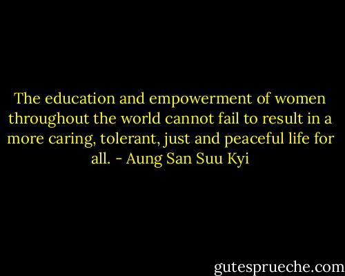 The education and empowerment of women throughout the world cannot fail to result in a more caring, tolerant, just and peaceful life for all. - Aung San Suu Kyi