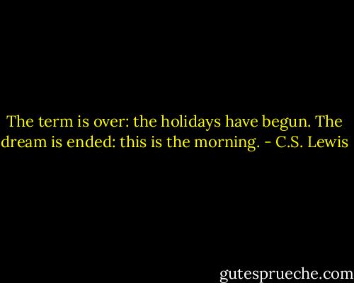 The term is over: the holidays have begun. The dream is ended: this is the morning. - C.S. Lewis