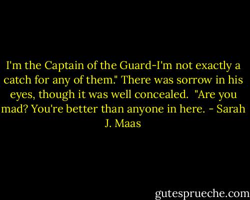 I'm the Captain of the Guard-I'm not exactly a catch for any of them." There was sorrow in his eyes, though it was well concealed.<br /><br />"Are you mad? You're better than anyone in here. - Sarah J. Maas