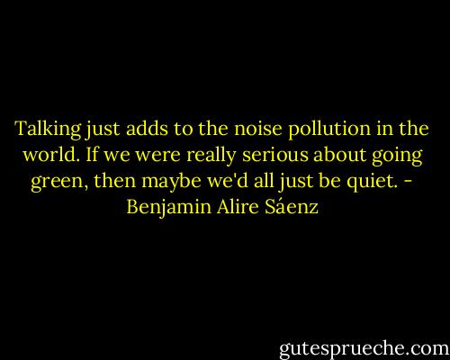 Talking just adds to the noise pollution in the world. If we were really serious about going green, then maybe we'd all just be quiet. - Benjamin Alire Sáenz