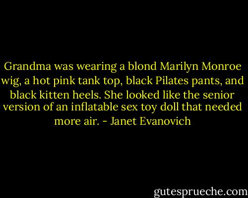 Grandma was wearing a blond Marilyn Monroe wig, a hot pink tank top, black Pilates pants, and black kitten heels. She looked like the senior version of an inflatable sex toy doll that needed more air. - Janet Evanovich
