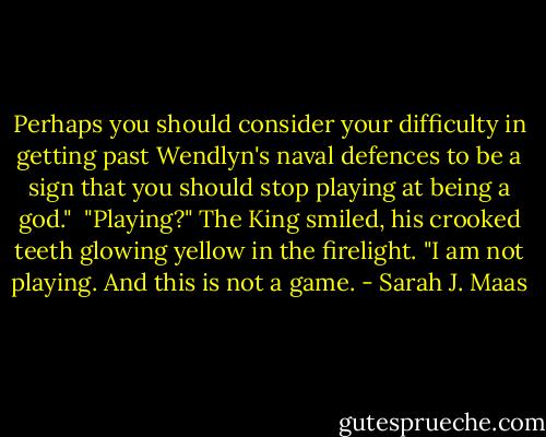 Perhaps you should consider your difficulty in getting past Wendlyn's naval defences to be a sign that you should stop playing at being a god."<br /><br />"Playing?" The King smiled, his crooked teeth glowing yellow in the firelight. "I am not playing. And this is not a game. - Sarah J. Maas