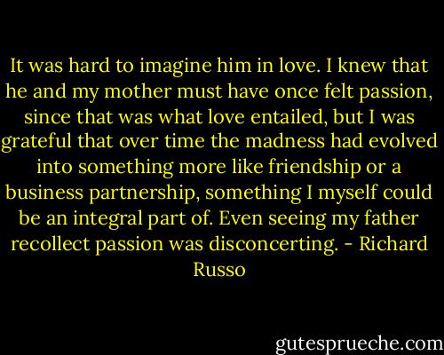 It was hard to imagine him in love. I knew that he and my mother must have once felt passion, since that was what love entailed, but I was grateful that over time the madness had evolved into something more like friendship or a business partnership, something I myself could be an integral part of. Even seeing my father recollect passion was disconcerting. - Richard Russo