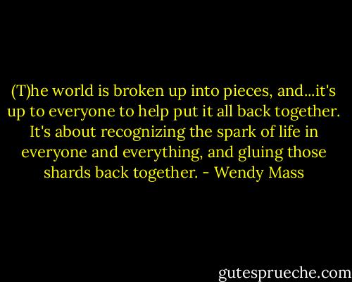 (T)he world is broken up into pieces, and...it's up to everyone to help put it all back together. It's about recognizing the spark of life in everyone and everything, and gluing those shards back together. - Wendy Mass