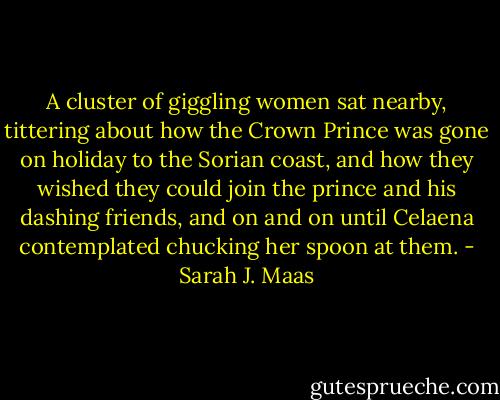 A cluster of giggling women sat nearby, tittering about how the Crown Prince was gone on holiday to the Sorian coast, and how they wished they could join the prince and his dashing friends, and on and on until Celaena contemplated chucking her spoon at them. - Sarah J. Maas
