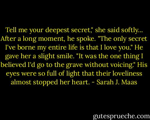 Tell me your deepest secret," she said softly...<br />After a long moment, he spoke. "The only secret I've borne my entire life is that I love you." He gave her a slight smile. "It was the one thing I believed I'd go to the grave without voicing." His eyes were so full of light that their loveliness almost stopped her heart. - Sarah J. Maas