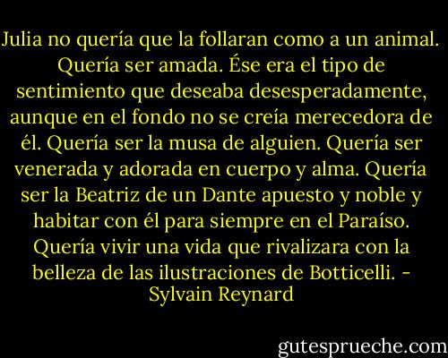 Julia no quería que la follaran como a un animal. Quería ser amada. Ése era el tipo de sentimiento que deseaba desesperadamente, aunque en el fondo no se creía merecedora de él. Quería ser la musa de alguien. Quería ser venerada y adorada en cuerpo y alma. Quería ser la Beatriz de un Dante apuesto y noble y habitar con él para siempre en el Paraíso. Quería vivir una vida que rivalizara con la belleza de las ilustraciones de Botticelli. - Sylvain Reynard