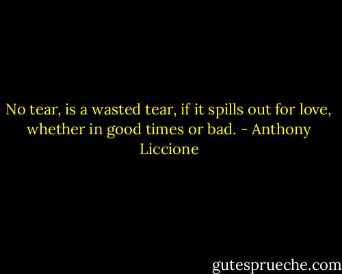 No tear, is a wasted tear, if it spills out for love, whether in good times or bad. - Anthony Liccione
