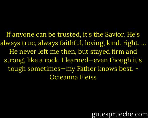 If anyone can be trusted, it's the Savior. He's always true, always faithful, loving, kind, right. ... He never left me then, but stayed firm and strong, like a rock. I learned—even though it's tough sometimes—my Father knows best. - Ocieanna Fleiss