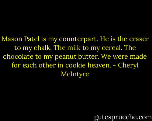 Mason Patel is my counterpart. He is the eraser to my chalk. The milk to my cereal. The chocolate to my peanut butter. We were made for each other in cookie heaven. - Cheryl McIntyre