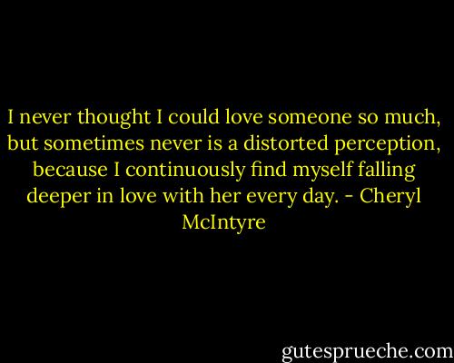 I never thought I could love someone so much, but sometimes never is a distorted perception, because I continuously find myself falling deeper in love with her every day. - Cheryl McIntyre