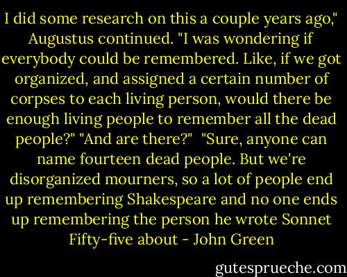 I did some research on this a couple years ago," Augustus continued. "I was wondering if everybody could be remembered. Like, if we got organized, and assigned a certain number of corpses to each living person, would there be enough living people to remember all the dead people?"<br />"And are there?" <br />"Sure, anyone can name fourteen dead people. But we're disorganized mourners, so a lot of people end up remembering Shakespeare and no one ends up remembering the person he wrote Sonnet Fifty-five about - John Green