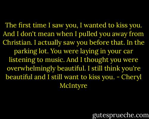 The first time I saw you, I wanted to kiss you. And I don't mean when I pulled you away from Christian. I actually saw you before that. In the parking lot. You were laying in your car listening to music. And I thought you were overwhelmingly beautiful. I still think you're beautiful and I still want to kiss you. - Cheryl McIntyre
