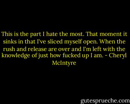 This is the part I hate the most. That moment it sinks in that I've sliced myself open. When the rush and release are over and I'm left with the knowledge of just how fucked up I am. - Cheryl McIntyre