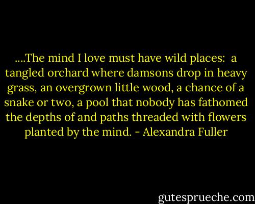 ....The mind I love must have wild places: <br />a tangled orchard where damsons drop in heavy grass, an overgrown little wood, a chance of a snake or two, a pool that nobody has fathomed the depths of and paths threaded with flowers planted by the mind. - Alexandra Fuller
