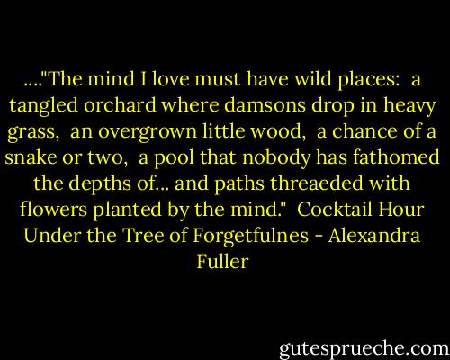 ...."The mind I love must have wild places: <br />a tangled orchard where damsons drop in heavy grass, <br />an overgrown little wood, <br />a chance of a snake or two, <br />a pool that nobody has fathomed the depths of...<br />and paths threaeded with flowers planted by the mind."<br /><br />Cocktail Hour Under the Tree of Forgetfulnes - Alexandra Fuller