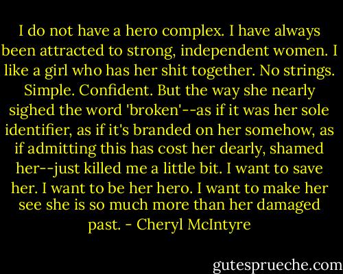 I do not have a hero complex. I have always been attracted to strong, independent women. I like a girl who has her shit together. No strings. Simple. Confident. But the way she nearly sighed the word 'broken'--as if it was her sole identifier, as if it's branded on her somehow, as if admitting this has cost her dearly, shamed her--just killed me a little bit. I want to save her. I want to be her hero. I want to make her see she is so much more than her damaged past. - Cheryl McIntyre