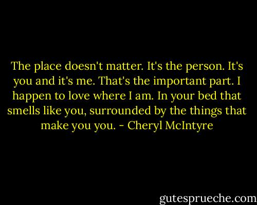 The place doesn't matter. It's the person. It's you and it's me. That's the important part. I happen to love where I am. In your bed that smells like you, surrounded by the things that make you you. - Cheryl McIntyre