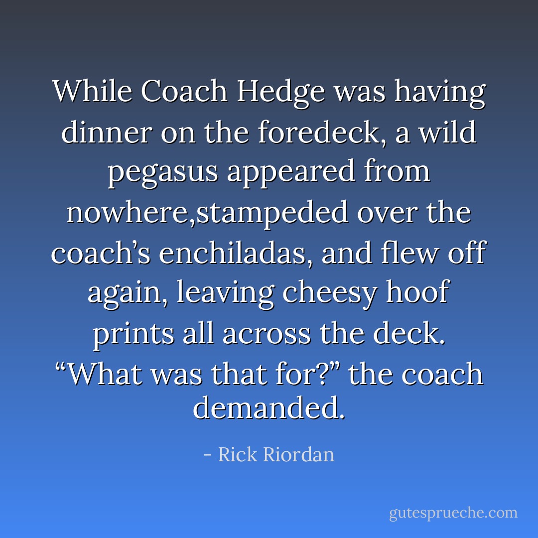 While Coach Hedge was having dinner on the foredeck, a wild pegasus appeared from nowhere,stampeded over the coach’s enchiladas, and flew off again, leaving cheesy hoof prints all across the deck. “What was that for?” the coach demanded. - Rick Riordan