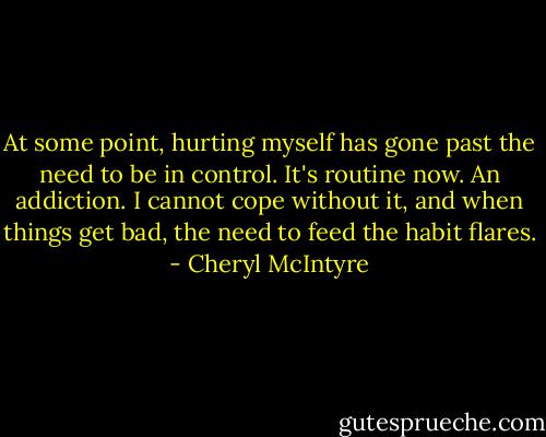 At some point, hurting myself has gone past the need to be in control. It's routine now. An addiction. I cannot cope without it, and when things get bad, the need to feed the habit flares. - Cheryl McIntyre