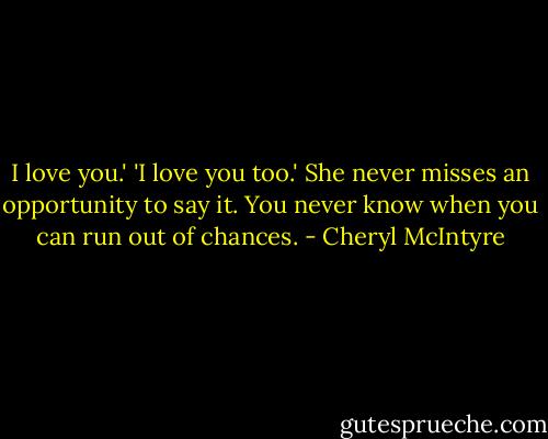 I love you.'<br />'I love you too.'<br />She never misses an opportunity to say it. You never know when you can run out of chances. - Cheryl McIntyre