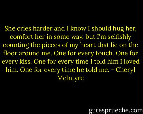 She cries harder and I know I should hug her, comfort her in some way, but I'm selfishly counting the pieces of my heart that lie on the floor around me.<br />One for every touch.<br />One for every kiss.<br />One for every time I told him I loved him.<br />One for every time he told me. - Cheryl McIntyre