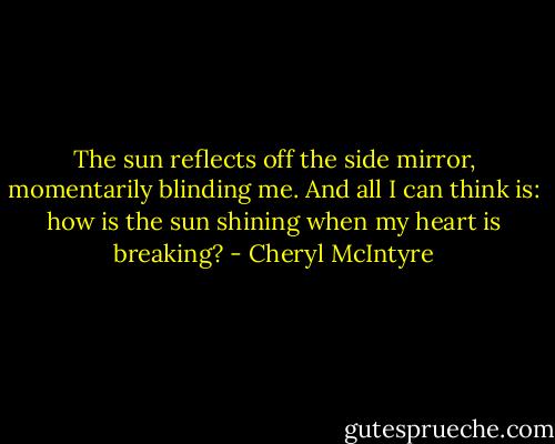 The sun reflects off the side mirror, momentarily blinding me. And all I can think is: how is the sun shining when my heart is breaking? - Cheryl McIntyre