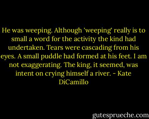 He was weeping. Although 'weeping' really is to small a word for the activity the kind had undertaken. Tears were cascading from his eyes. A small puddle had formed at his feet. I am not exaggerating. The king, it seemed, was intent on crying himself a river. - Kate DiCamillo