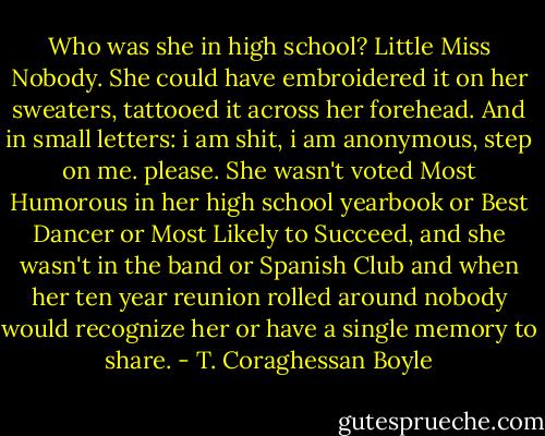 Who was she in high school? Little Miss Nobody. She could have embroidered it on her sweaters, tattooed it across her forehead. And in small letters: i am shit, i am anonymous, step on me. please. She wasn't voted Most Humorous in her high school yearbook or Best Dancer or Most Likely to Succeed, and she wasn't in the band or Spanish Club and when her ten year reunion rolled around nobody would recognize her or have a single memory to share. - T. Coraghessan Boyle