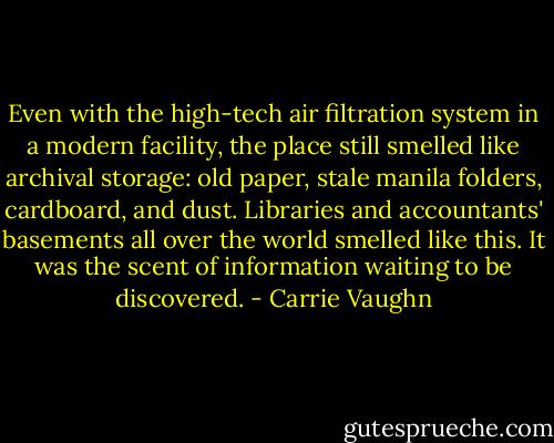 Even with the high-tech air filtration system in a modern facility, the place still smelled like archival storage: old paper, stale manila folders, cardboard, and dust. Libraries and accountants' basements all over the world smelled like this. It was the scent of information waiting to be discovered. - Carrie Vaughn