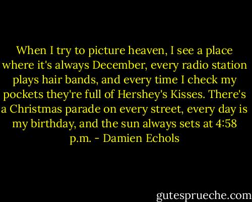 When I try to picture heaven, I see a place where it's always December, every radio station plays hair bands, and every time I check my pockets they're full of Hershey's Kisses. There's a Christmas parade on every street, every day is my birthday, and the sun always sets at 4:58 p.m. - Damien Echols
