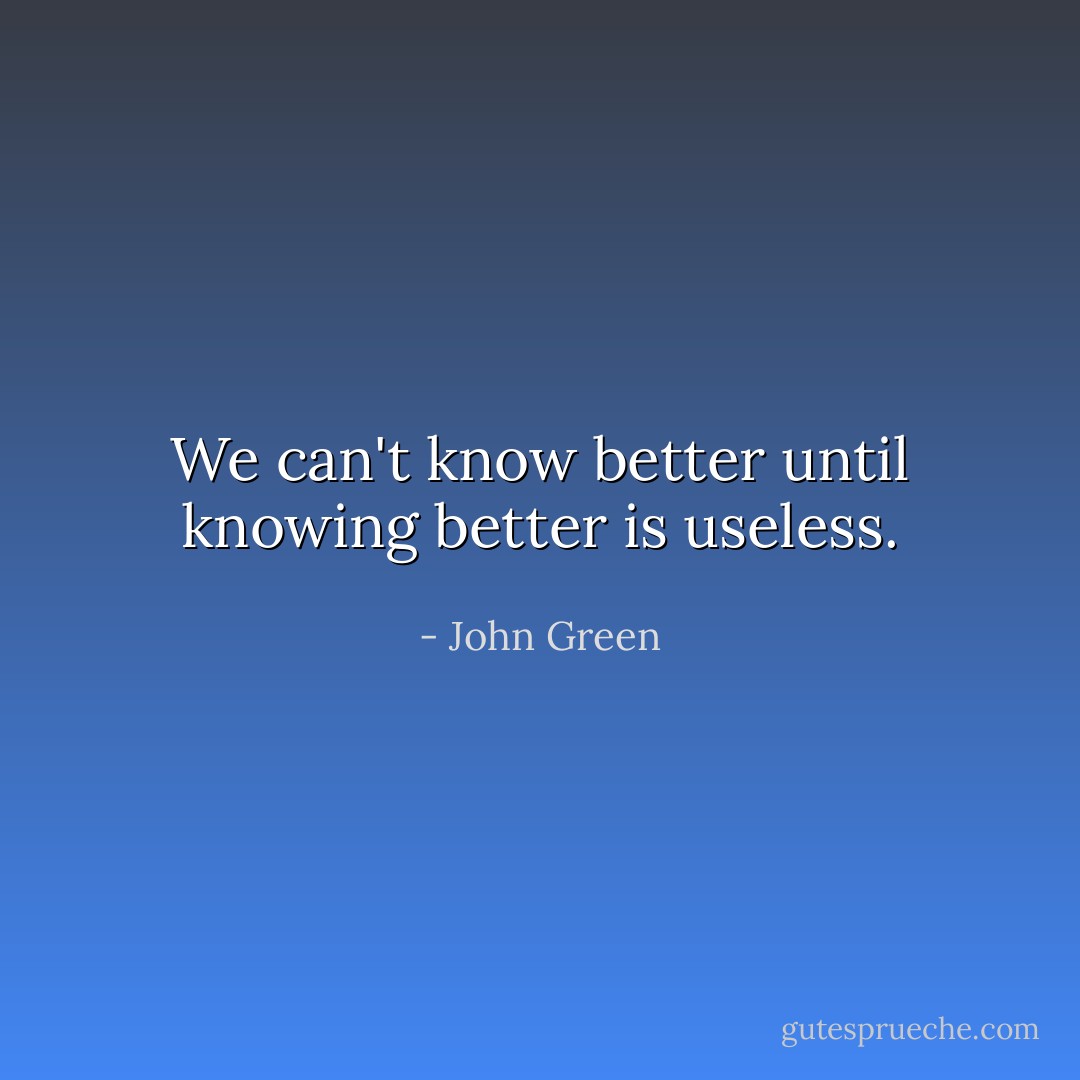 We can't know better until knowing better is useless. - John Green