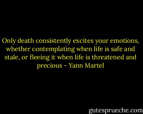 Only death consistently excites your emotions, whether contemplating when life is safe and stale, or fleeing it when life is threatened and precious - Yann Martel