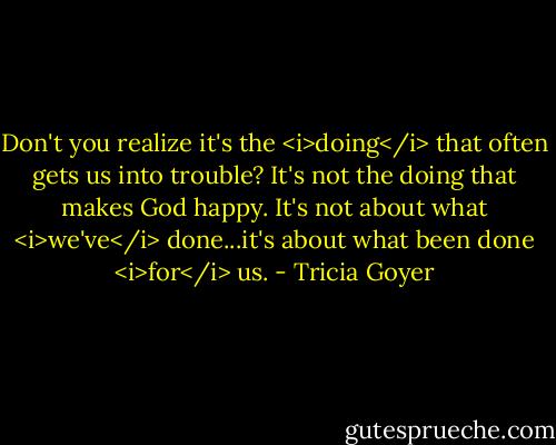 Don't you realize it's the <i>doing</i> that often gets us into trouble? It's not the doing that makes God happy. It's not about what <i>we've</i> done...it's about what been done <i>for</i> us. - Tricia Goyer
