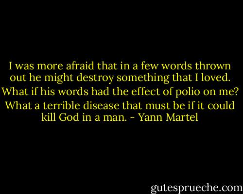 I was more afraid that in a few words thrown out he might destroy something that I loved. What if his words had the effect of polio on me? What a terrible disease that must be if it could kill God in a man. - Yann Martel